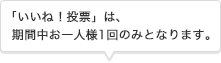 「いいね！投票」は、期間中お一人様1回のみとなります。